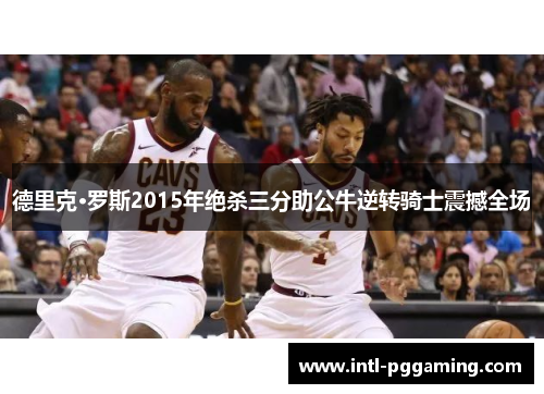 德里克·罗斯2015年绝杀三分助公牛逆转骑士震撼全场