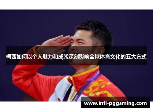 梅西如何以个人魅力和成就深刻影响全球体育文化的五大方式