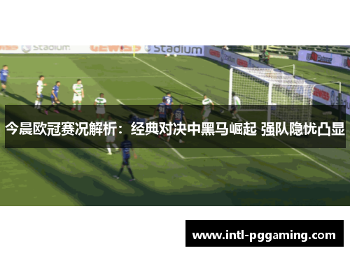 今晨欧冠赛况解析：经典对决中黑马崛起 强队隐忧凸显