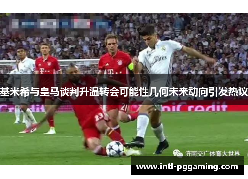 基米希与皇马谈判升温转会可能性几何未来动向引发热议