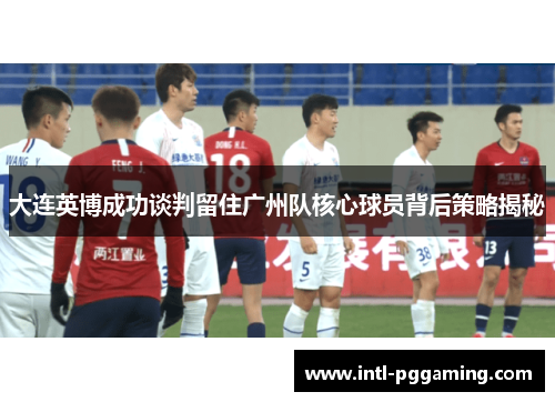 大连英博成功谈判留住广州队核心球员背后策略揭秘