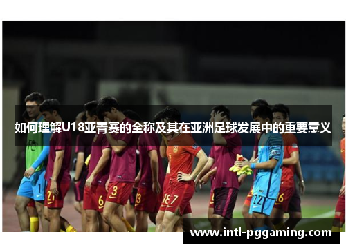 如何理解U18亚青赛的全称及其在亚洲足球发展中的重要意义