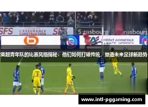 英超青年队的比赛风格揭秘：他们如何打破传统，塑造未来足球新趋势