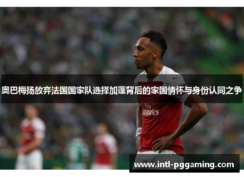 奥巴梅扬放弃法国国家队选择加蓬背后的家国情怀与身份认同之争