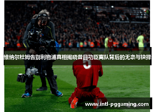 维纳尔杜姆告别利物浦真相揭晓昔日功臣离队背后的无奈与抉择 维纳尔杜姆告别利物浦真相揭晓昔日功臣离队背后的无奈与抉择