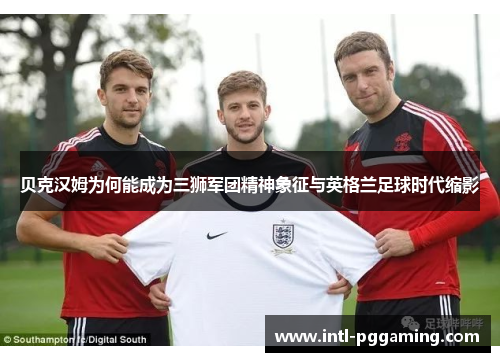 贝克汉姆为何能成为三狮军团精神象征与英格兰足球时代缩影 贝克汉姆为何能成为三狮军团精神象征与英格兰足球时代缩影