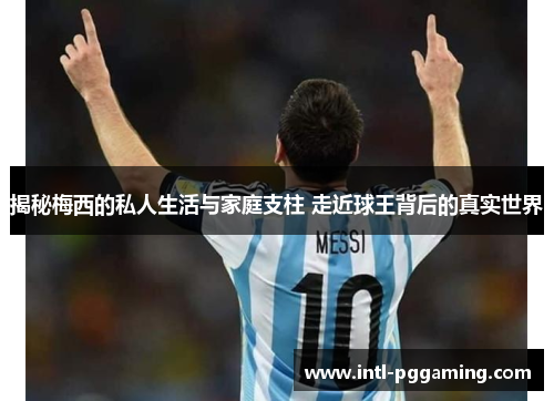 揭秘梅西的私人生活与家庭支柱 走近球王背后的真实世界