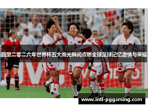 回望二零二六年世界杯五大高光瞬间点燃全球足球记忆激情与荣耀