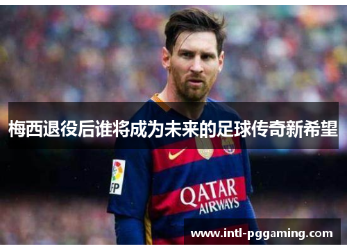 梅西退役后谁将成为未来的足球传奇新希望 梅西退役后谁将成为未来的足球传奇新希望