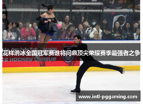 花样滑冰全国冠军赛谁将问鼎顶尖荣耀赛季最强者之争