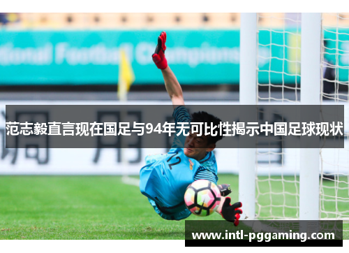 范志毅直言现在国足与94年无可比性揭示中国足球现状