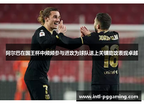 阿尔巴在国王杯中频频参与进攻为球队送上关键助攻表现卓越